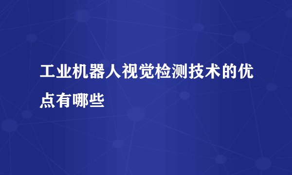 工业机器人视觉检测技术的优点有哪些