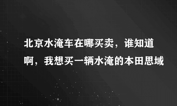 北京水淹车在哪买卖，谁知道啊，我想买一辆水淹的本田思域