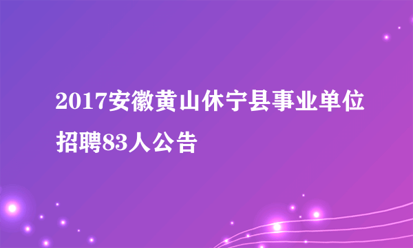 2017安徽黄山休宁县事业单位招聘83人公告