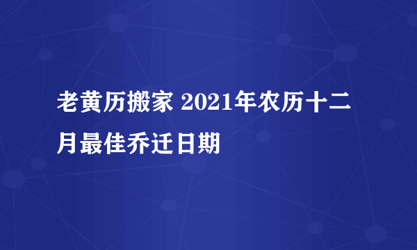 老黄历搬家 2021年农历十二月最佳乔迁日期