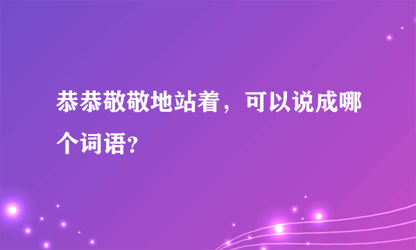 恭恭敬敬地站着，可以说成哪个词语？