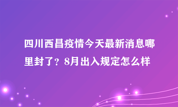 四川西昌疫情今天最新消息哪里封了？8月出入规定怎么样