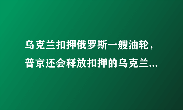 乌克兰扣押俄罗斯一艘油轮，普京还会释放扣押的乌克兰舰艇和海军官兵吗？