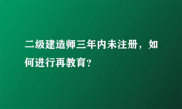 二级建造师三年内未注册，如何进行再教育？