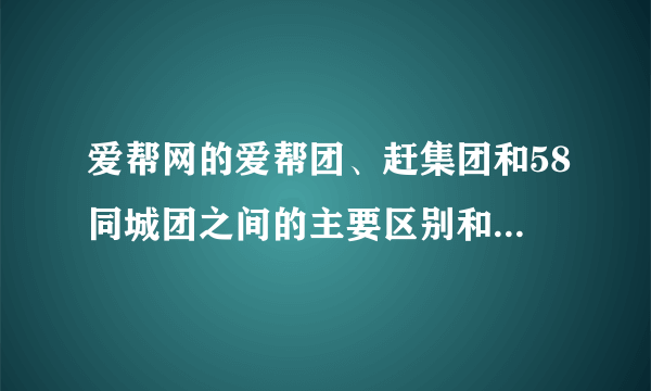 爱帮网的爱帮团、赶集团和58同城团之间的主要区别和联系是什么？