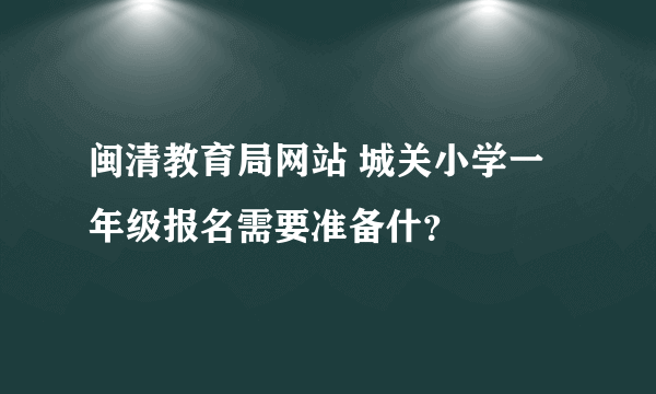 闽清教育局网站 城关小学一年级报名需要准备什？