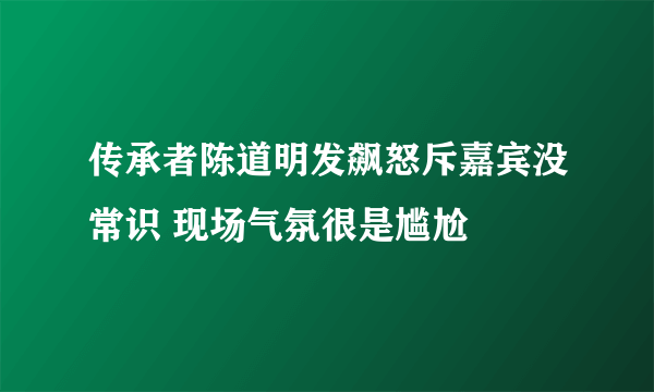 传承者陈道明发飙怒斥嘉宾没常识 现场气氛很是尴尬