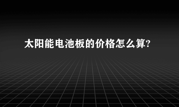 太阳能电池板的价格怎么算?