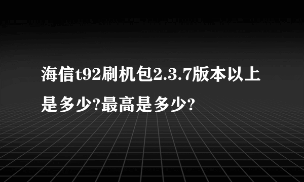 海信t92刷机包2.3.7版本以上是多少?最高是多少?