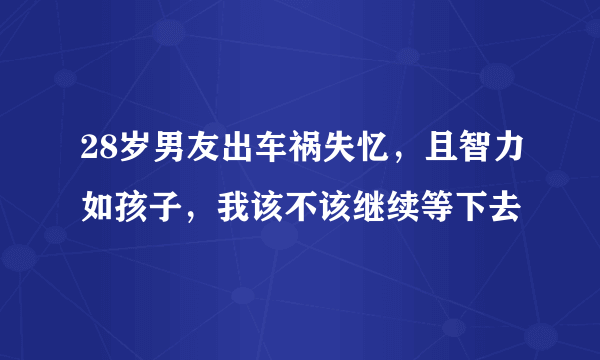 28岁男友出车祸失忆，且智力如孩子，我该不该继续等下去