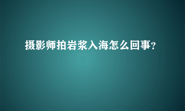 摄影师拍岩浆入海怎么回事？