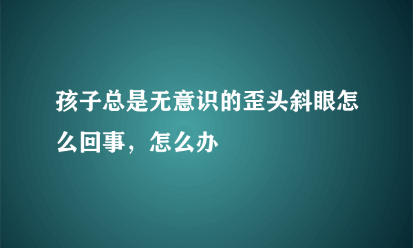 孩子总是无意识的歪头斜眼怎么回事，怎么办