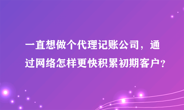 一直想做个代理记账公司，通过网络怎样更快积累初期客户？