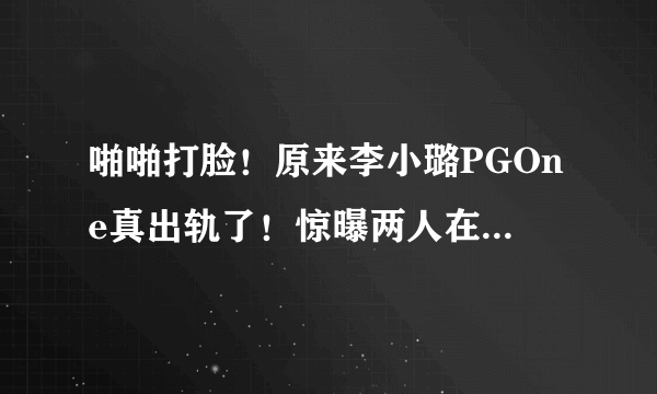 啪啪打脸！原来李小璐PGOne真出轨了！惊曝两人在酒店的亲吻视频实锤流出！