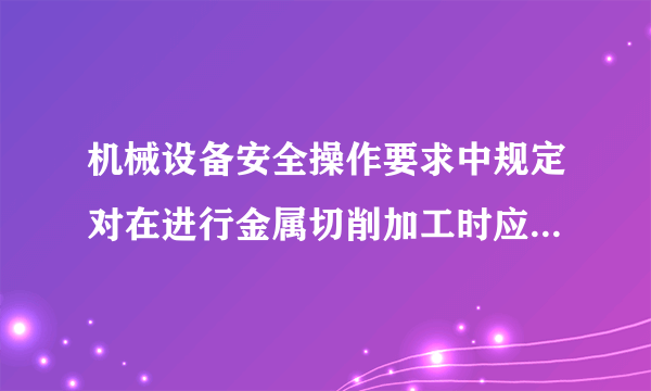 机械设备安全操作要求中规定对在进行金属切削加工时应注意哪几点