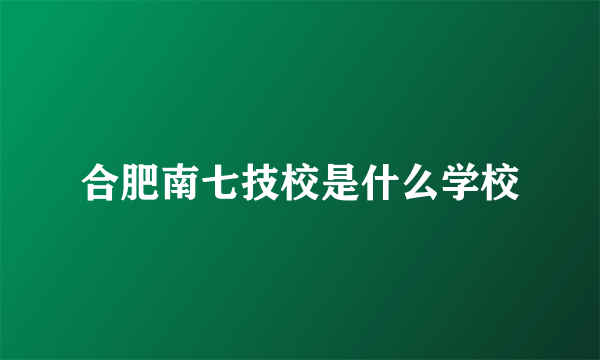 合肥南七技校是什么学校