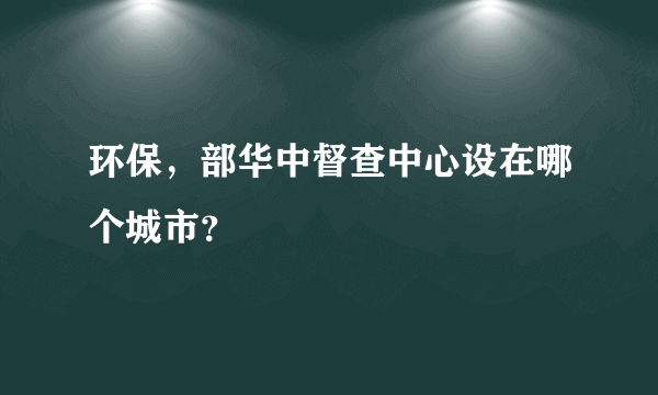 环保，部华中督查中心设在哪个城市？