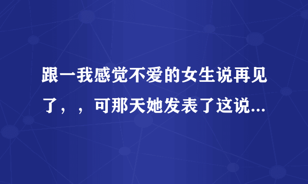 跟一我感觉不爱的女生说再见了，，可那天她发表了这说说，，我表示我看不懂，，求解释