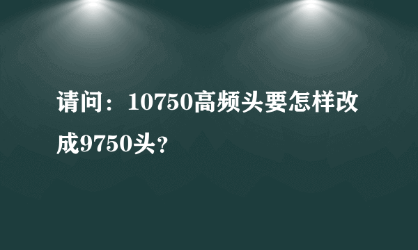 请问：10750高频头要怎样改成9750头？