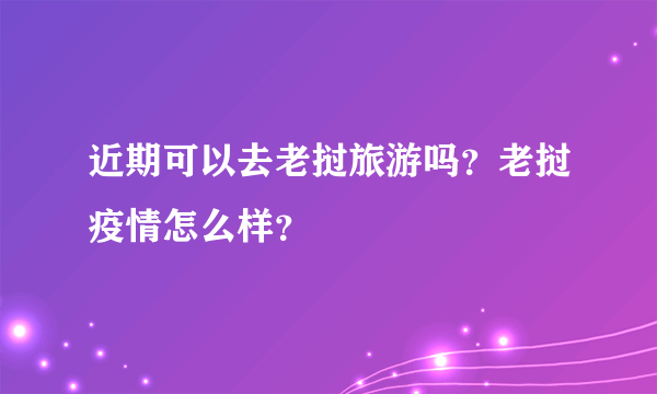 近期可以去老挝旅游吗？老挝疫情怎么样？