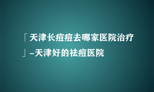 「天津长痘痘去哪家医院治疗」-天津好的祛痘医院