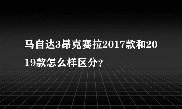 马自达3昂克赛拉2017款和2019款怎么样区分？