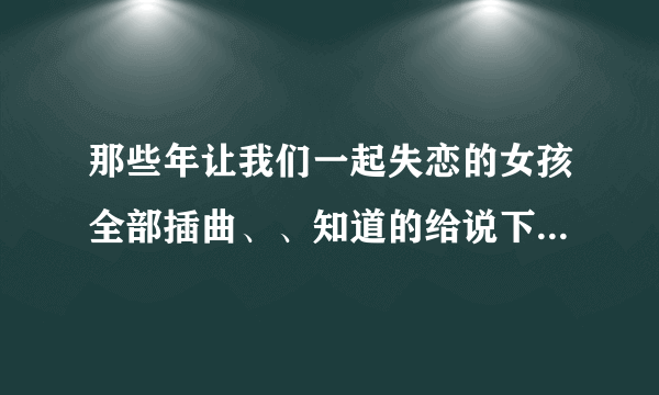 那些年让我们一起失恋的女孩全部插曲、、知道的给说下、谢谢。。