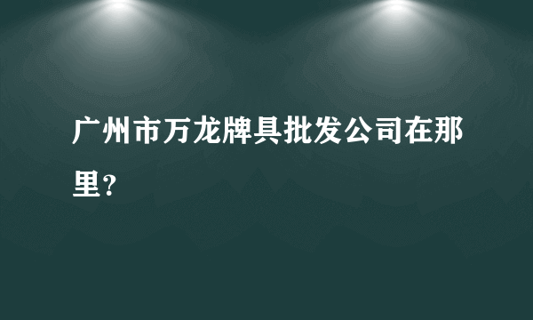 广州市万龙牌具批发公司在那里？