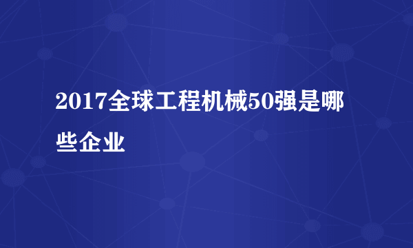 2017全球工程机械50强是哪些企业