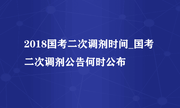 2018国考二次调剂时间_国考二次调剂公告何时公布