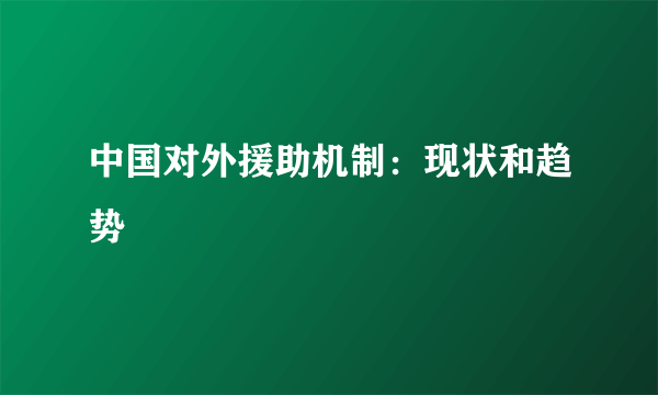 中国对外援助机制：现状和趋势