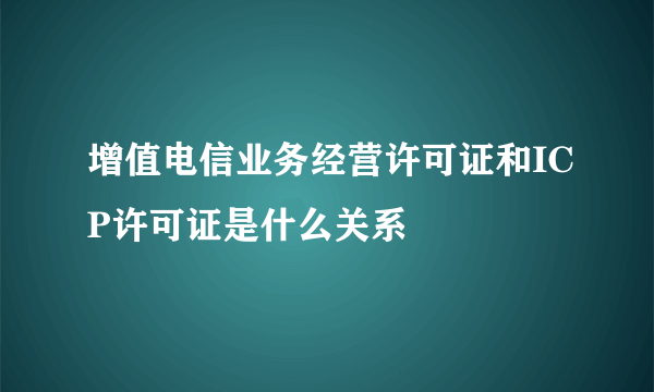 增值电信业务经营许可证和ICP许可证是什么关系