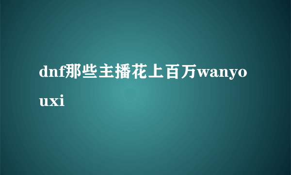 dnf那些主播花上百万wanyouxi