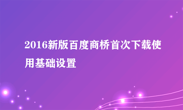 2016新版百度商桥首次下载使用基础设置