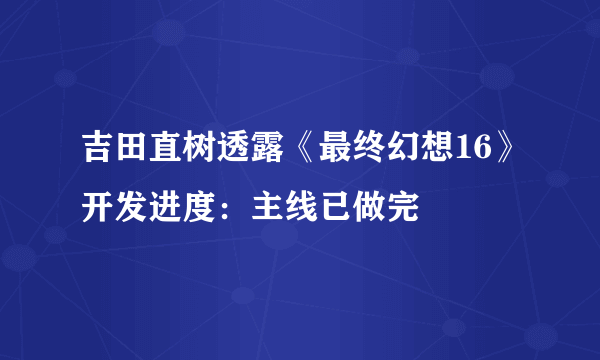 吉田直树透露《最终幻想16》开发进度：主线已做完