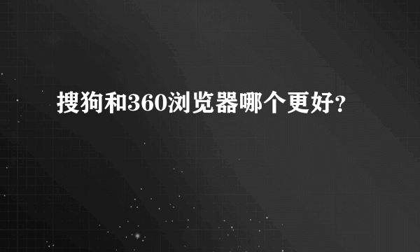 搜狗和360浏览器哪个更好？