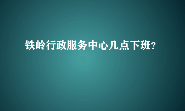 铁岭行政服务中心几点下班？