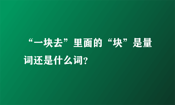 “一块去”里面的“块”是量词还是什么词？