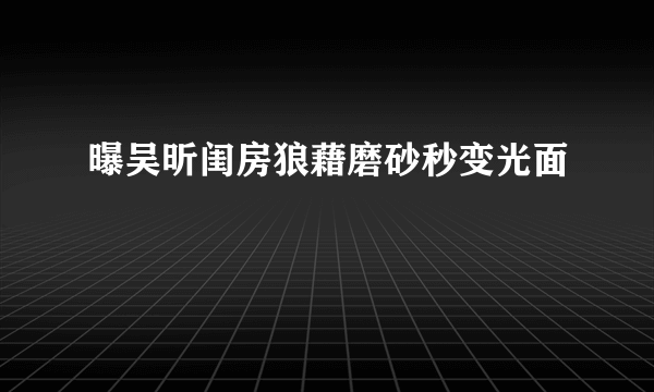 曝吴昕闺房狼藉磨砂秒变光面