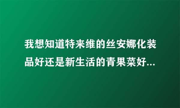 我想知道特来维的丝安娜化装品好还是新生活的青果菜好啊我是干性皮肤，而且长了点妊臣斑，要孕妇也能用