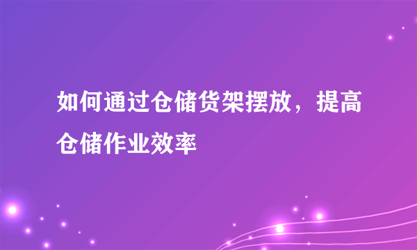 如何通过仓储货架摆放，提高仓储作业效率