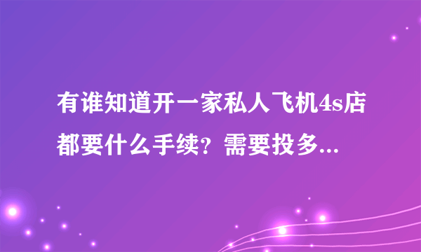 有谁知道开一家私人飞机4s店都要什么手续？需要投多少钱？谢谢