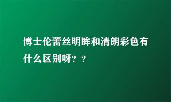 博士伦蕾丝明眸和清朗彩色有什么区别呀？？