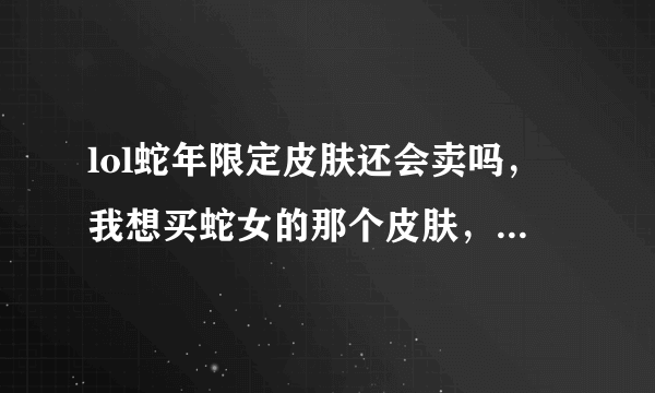 lol蛇年限定皮肤还会卖吗，我想买蛇女的那个皮肤，顺便问一下多少钱