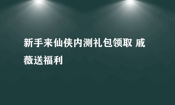 新手来仙侠内测礼包领取 戚薇送福利