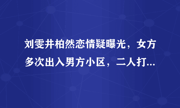 刘雯井柏然恋情疑曝光，女方多次出入男方小区，二人打扮十分低调 ... 