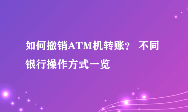 如何撤销ATM机转账？ 不同银行操作方式一览