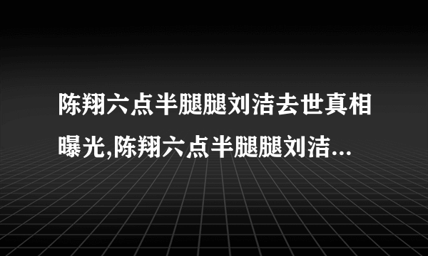 陈翔六点半腿腿刘洁去世真相曝光,陈翔六点半腿腿刘洁去世原因