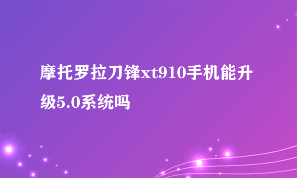 摩托罗拉刀锋xt910手机能升级5.0系统吗