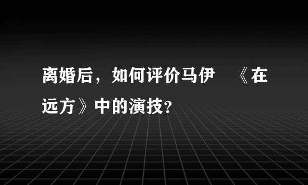 离婚后，如何评价马伊琍《在远方》中的演技？